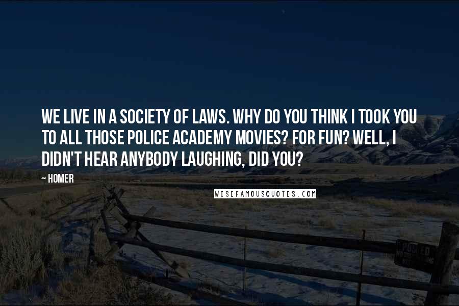 Homer Quotes: We live in a society of laws. Why do you think I took you to all those Police Academy movies? For fun? Well, I didn't hear anybody laughing, did you?