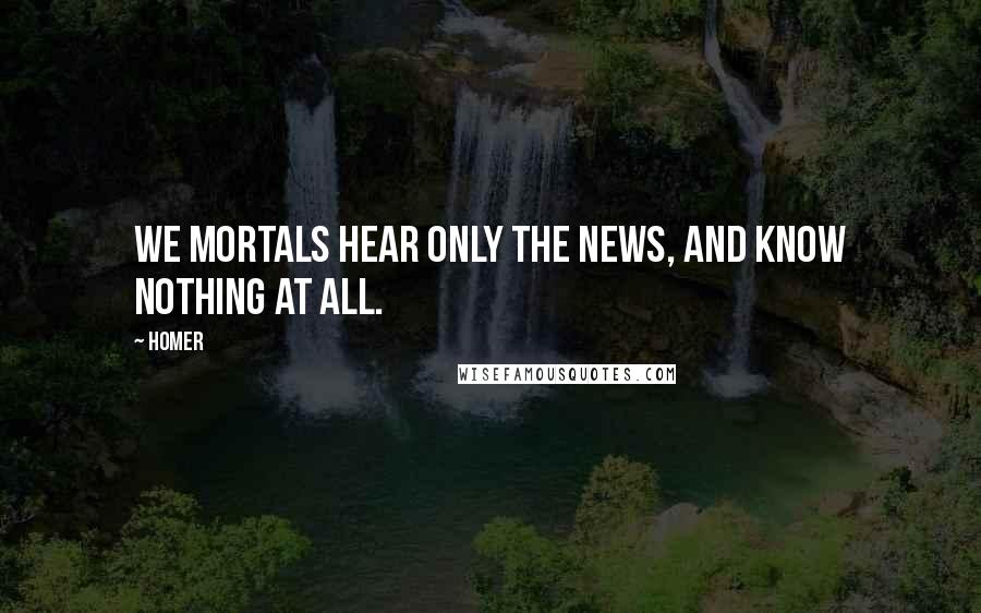 Homer Quotes: We mortals hear only the news, and know nothing at all.