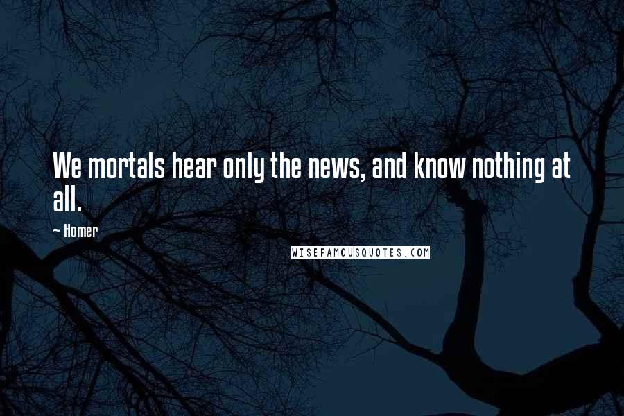Homer Quotes: We mortals hear only the news, and know nothing at all.