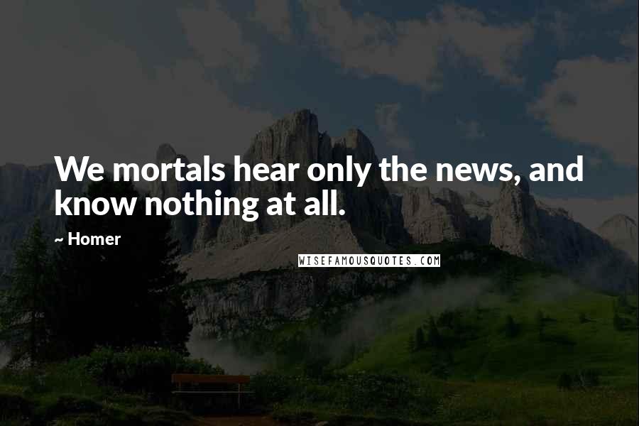Homer Quotes: We mortals hear only the news, and know nothing at all.