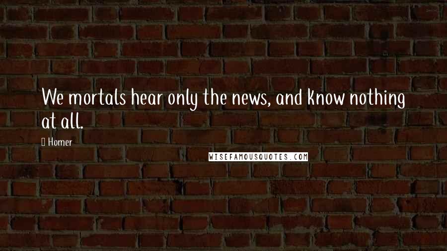 Homer Quotes: We mortals hear only the news, and know nothing at all.