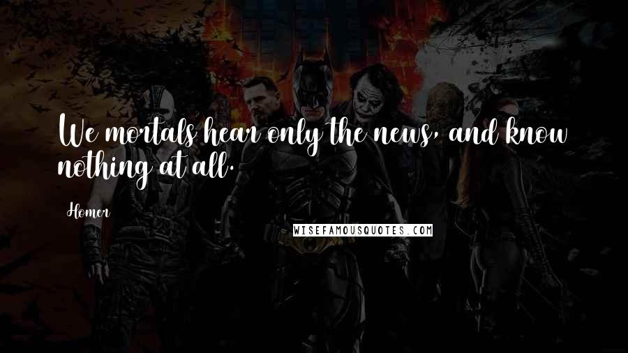 Homer Quotes: We mortals hear only the news, and know nothing at all.