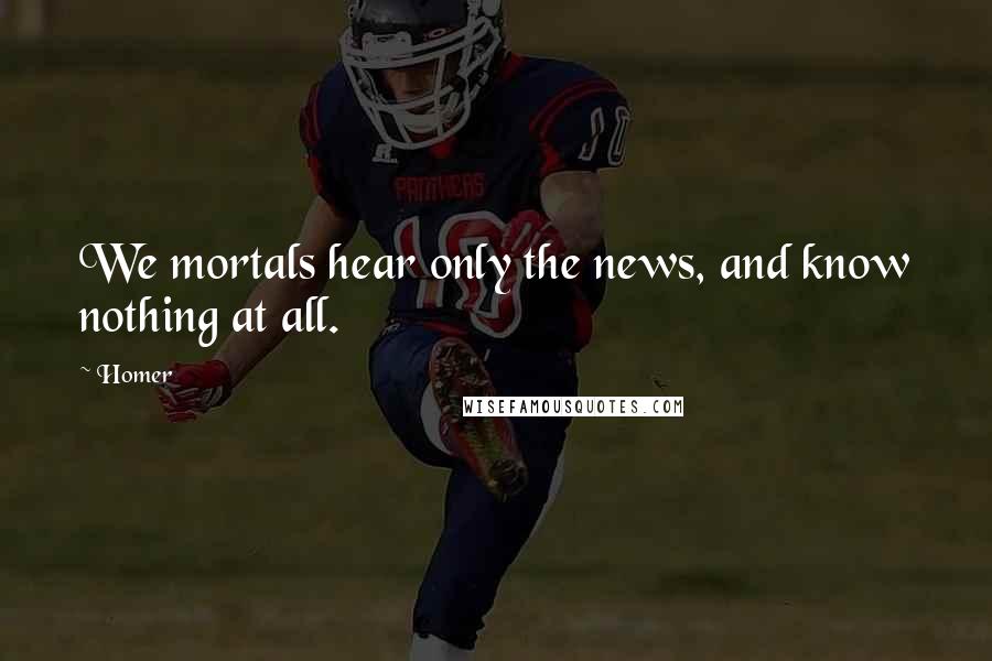 Homer Quotes: We mortals hear only the news, and know nothing at all.