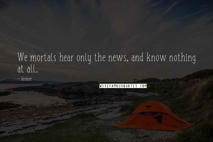 Homer Quotes: We mortals hear only the news, and know nothing at all.