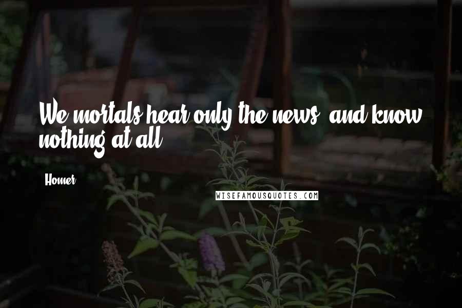 Homer Quotes: We mortals hear only the news, and know nothing at all.