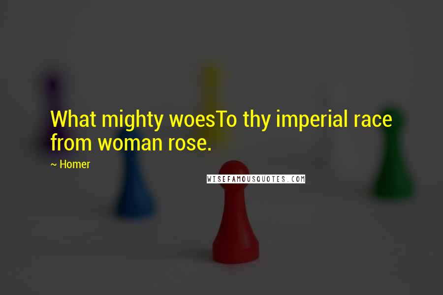 Homer Quotes: What mighty woesTo thy imperial race from woman rose.