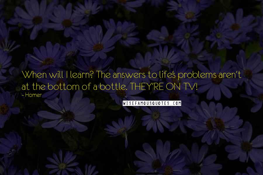 Homer Quotes: When will I learn? The answers to life's problems aren't at the bottom of a bottle. THEY'RE ON TV!