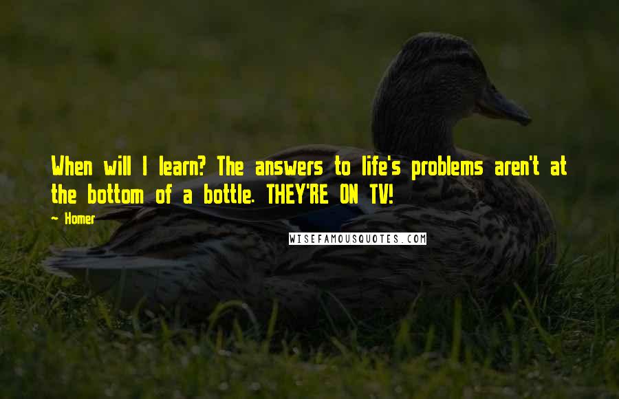 Homer Quotes: When will I learn? The answers to life's problems aren't at the bottom of a bottle. THEY'RE ON TV!