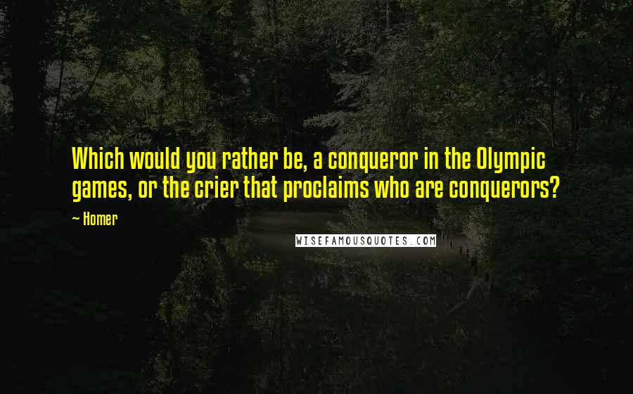 Homer Quotes: Which would you rather be, a conqueror in the Olympic games, or the crier that proclaims who are conquerors?