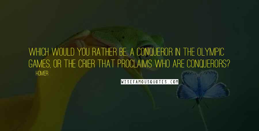 Homer Quotes: Which would you rather be, a conqueror in the Olympic games, or the crier that proclaims who are conquerors?