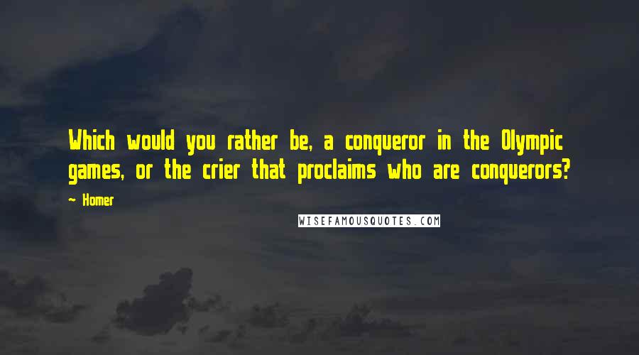 Homer Quotes: Which would you rather be, a conqueror in the Olympic games, or the crier that proclaims who are conquerors?