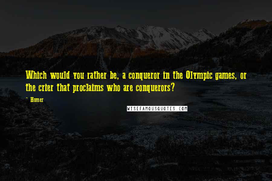 Homer Quotes: Which would you rather be, a conqueror in the Olympic games, or the crier that proclaims who are conquerors?