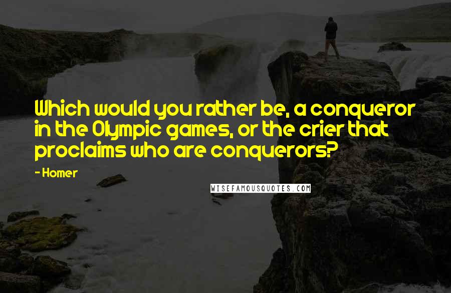 Homer Quotes: Which would you rather be, a conqueror in the Olympic games, or the crier that proclaims who are conquerors?