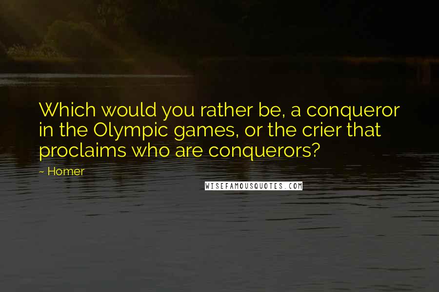 Homer Quotes: Which would you rather be, a conqueror in the Olympic games, or the crier that proclaims who are conquerors?