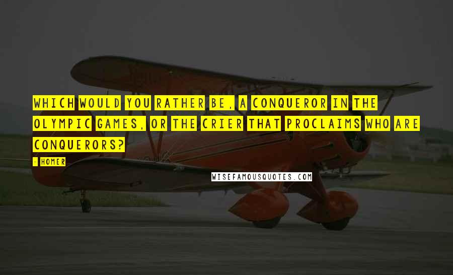 Homer Quotes: Which would you rather be, a conqueror in the Olympic games, or the crier that proclaims who are conquerors?