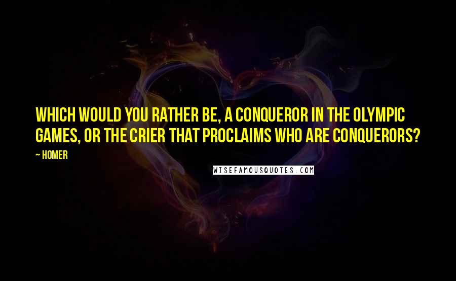 Homer Quotes: Which would you rather be, a conqueror in the Olympic games, or the crier that proclaims who are conquerors?