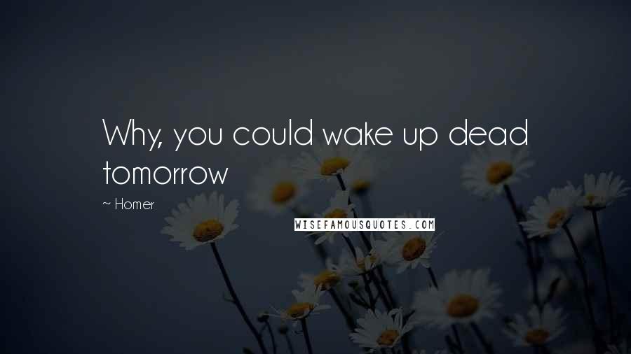 Homer Quotes: Why, you could wake up dead tomorrow