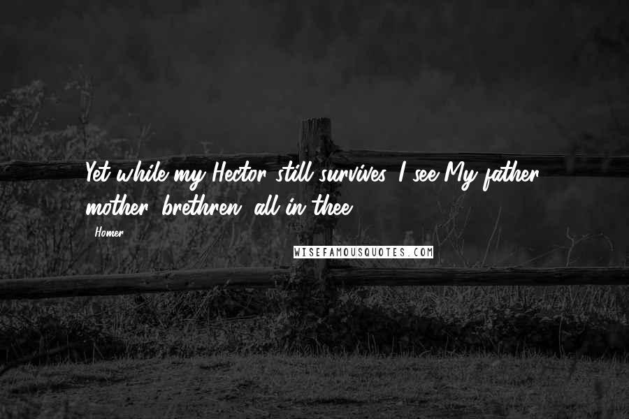 Homer Quotes: Yet while my Hector still survives, I see My father, mother, brethren, all in thee.