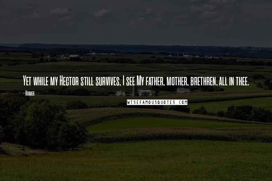 Homer Quotes: Yet while my Hector still survives, I see My father, mother, brethren, all in thee.