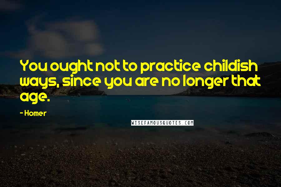 Homer Quotes: You ought not to practice childish ways, since you are no longer that age.