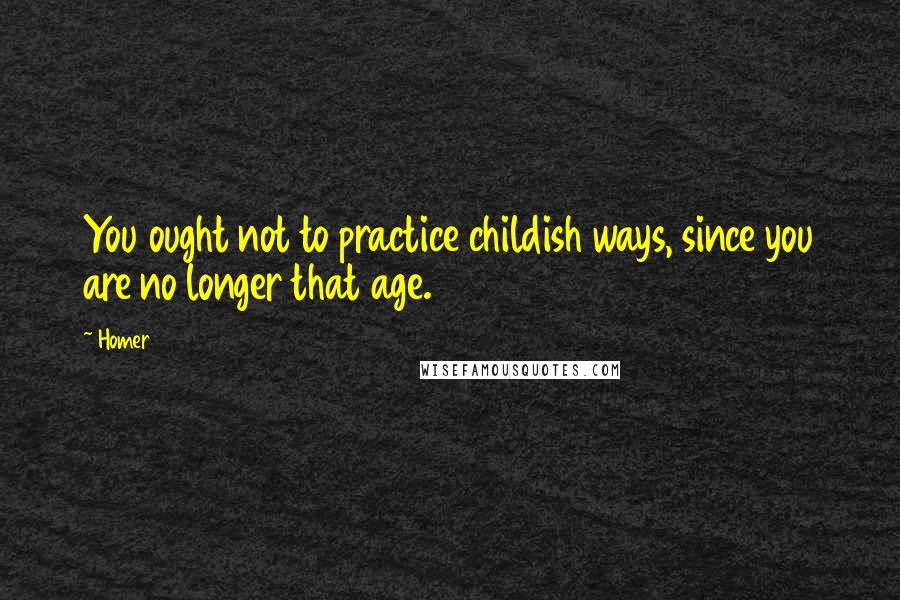 Homer Quotes: You ought not to practice childish ways, since you are no longer that age.