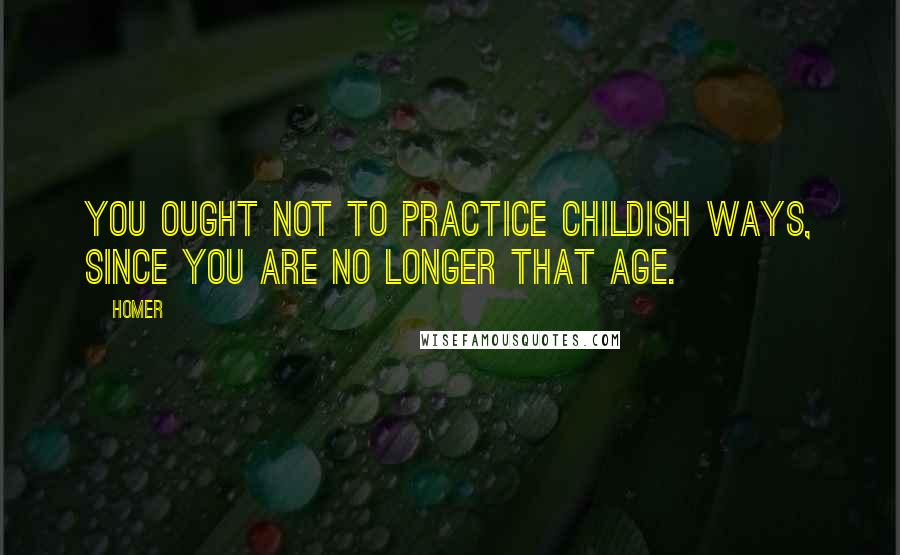 Homer Quotes: You ought not to practice childish ways, since you are no longer that age.