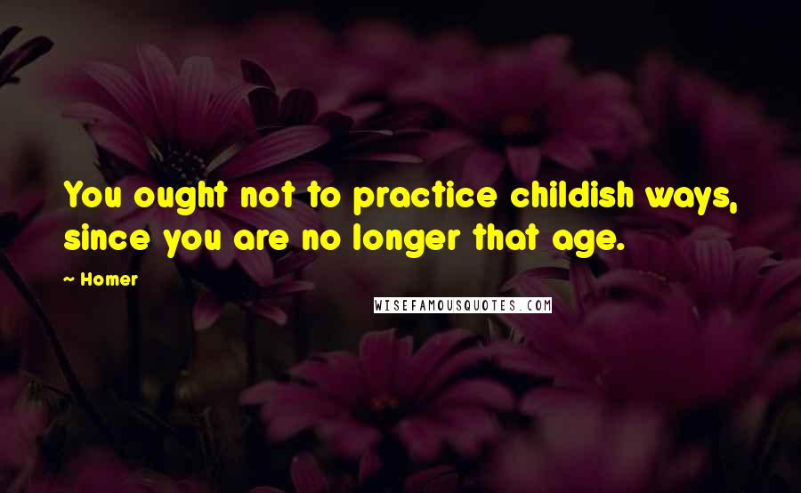 Homer Quotes: You ought not to practice childish ways, since you are no longer that age.