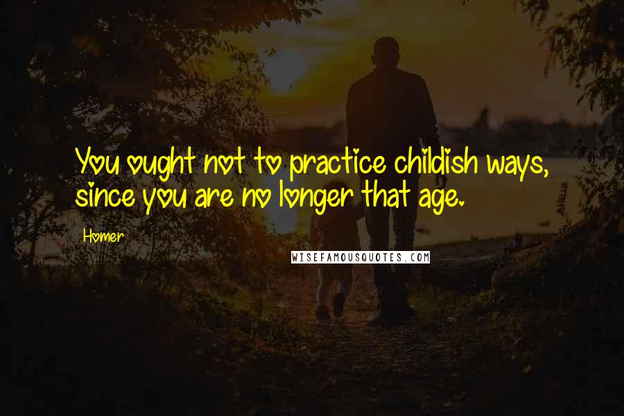 Homer Quotes: You ought not to practice childish ways, since you are no longer that age.