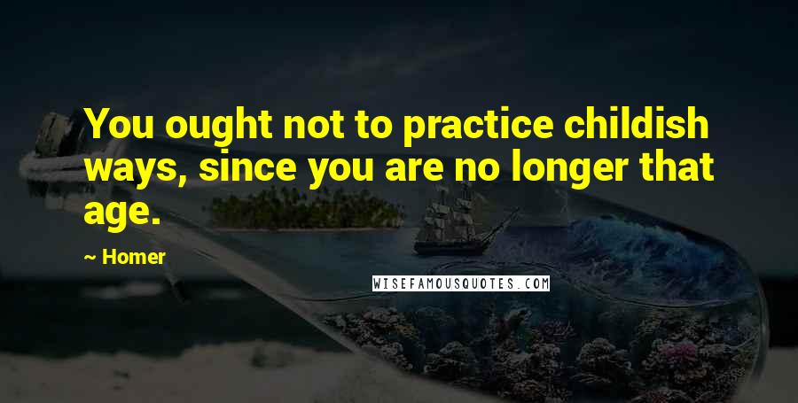 Homer Quotes: You ought not to practice childish ways, since you are no longer that age.