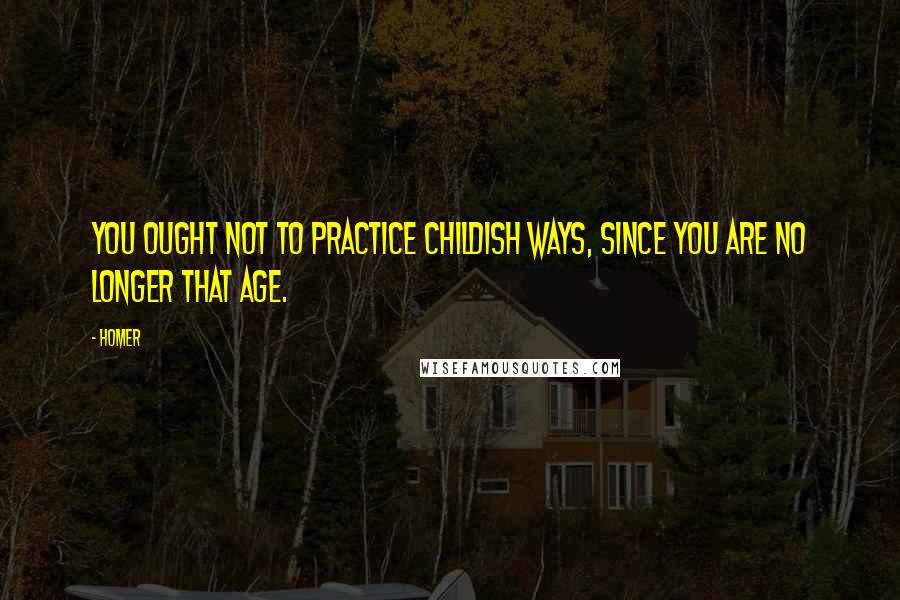 Homer Quotes: You ought not to practice childish ways, since you are no longer that age.