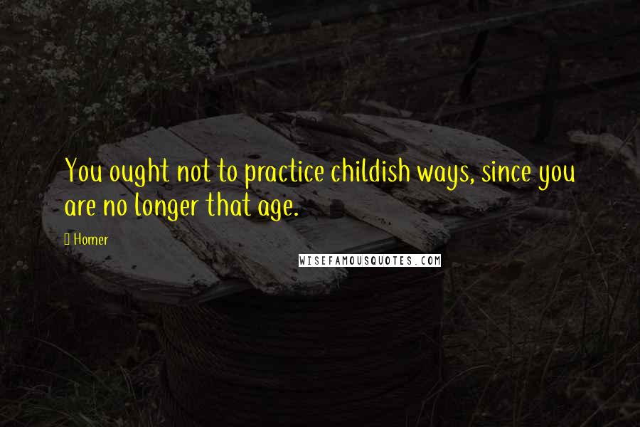 Homer Quotes: You ought not to practice childish ways, since you are no longer that age.