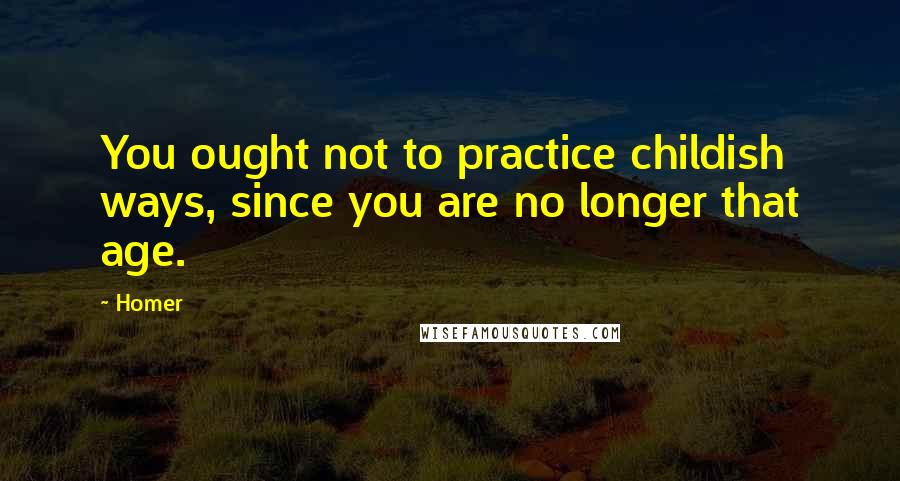 Homer Quotes: You ought not to practice childish ways, since you are no longer that age.