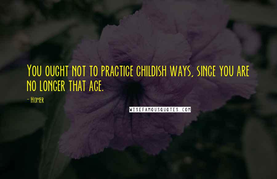 Homer Quotes: You ought not to practice childish ways, since you are no longer that age.