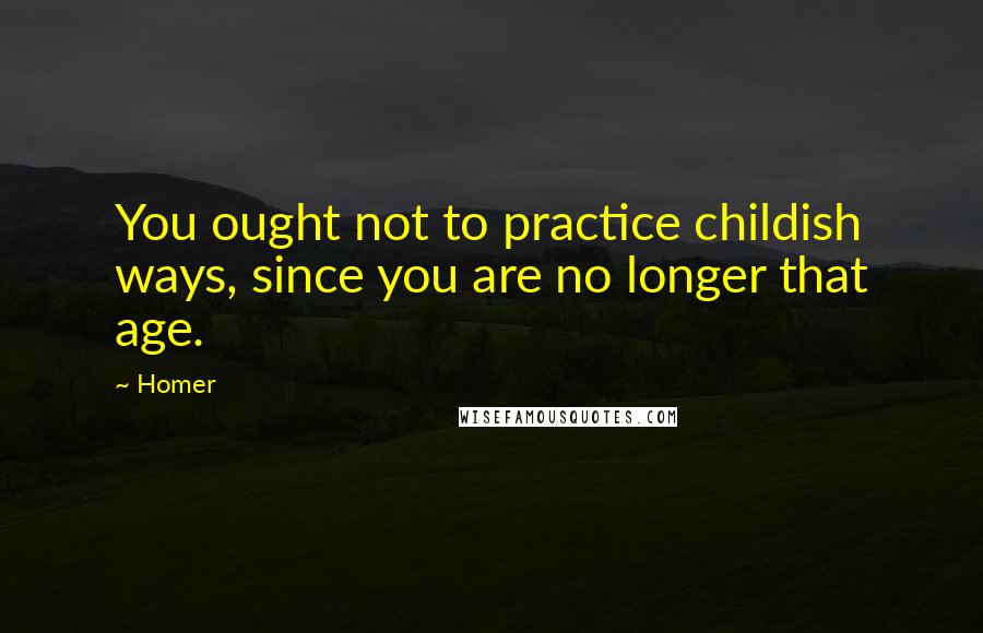 Homer Quotes: You ought not to practice childish ways, since you are no longer that age.