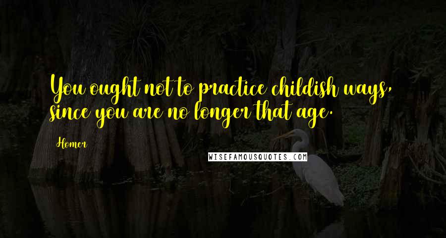 Homer Quotes: You ought not to practice childish ways, since you are no longer that age.