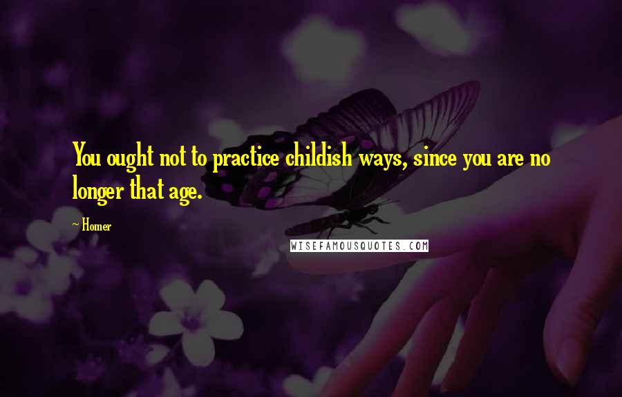 Homer Quotes: You ought not to practice childish ways, since you are no longer that age.