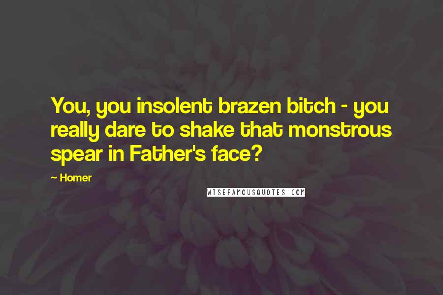 Homer Quotes: You, you insolent brazen bitch - you really dare to shake that monstrous spear in Father's face?