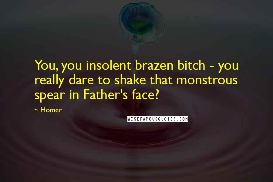 Homer Quotes: You, you insolent brazen bitch - you really dare to shake that monstrous spear in Father's face?