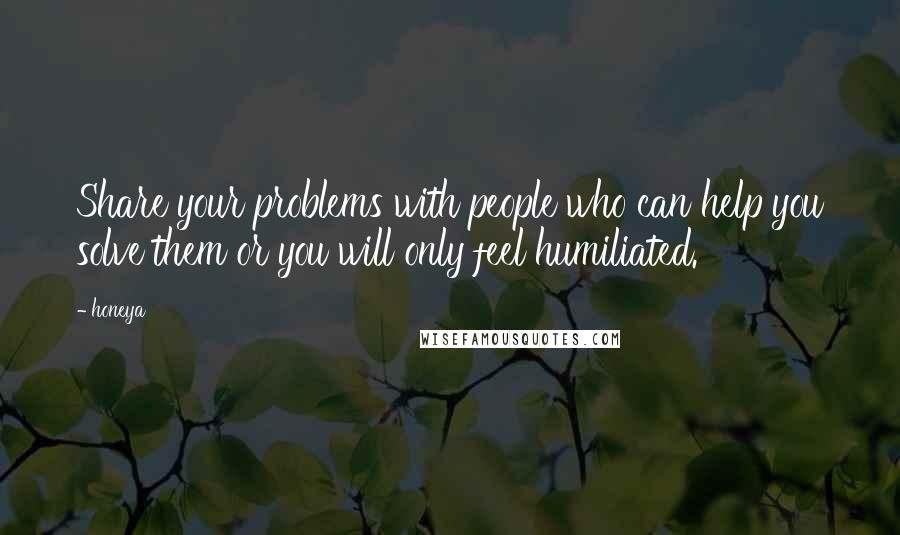 Honeya Quotes: Share your problems with people who can help you solve them or you will only feel humiliated.