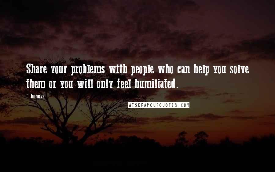 Honeya Quotes: Share your problems with people who can help you solve them or you will only feel humiliated.