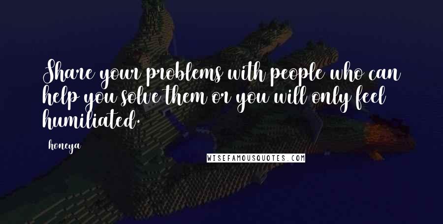 Honeya Quotes: Share your problems with people who can help you solve them or you will only feel humiliated.