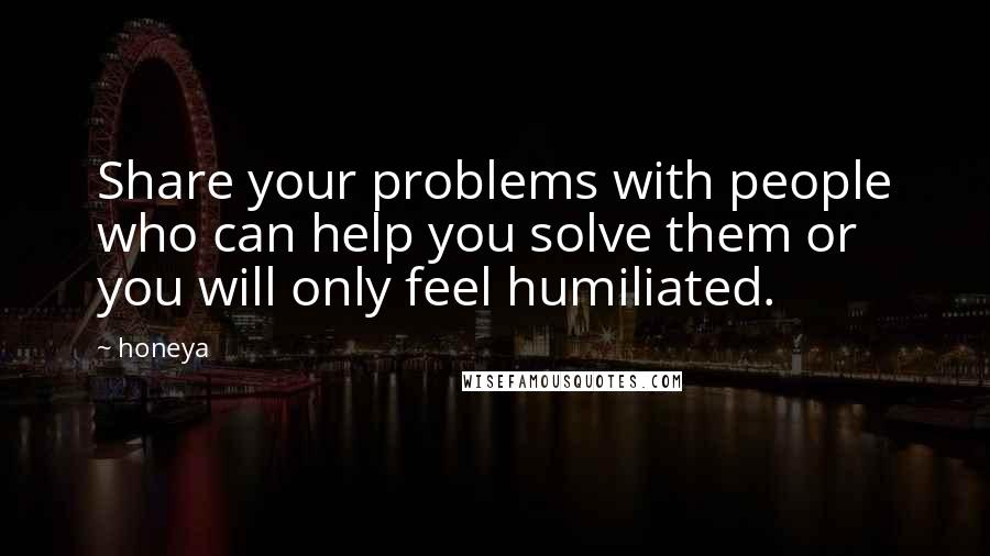 Honeya Quotes: Share your problems with people who can help you solve them or you will only feel humiliated.