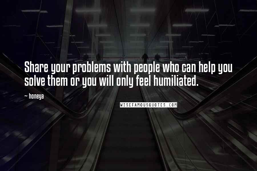 Honeya Quotes: Share your problems with people who can help you solve them or you will only feel humiliated.