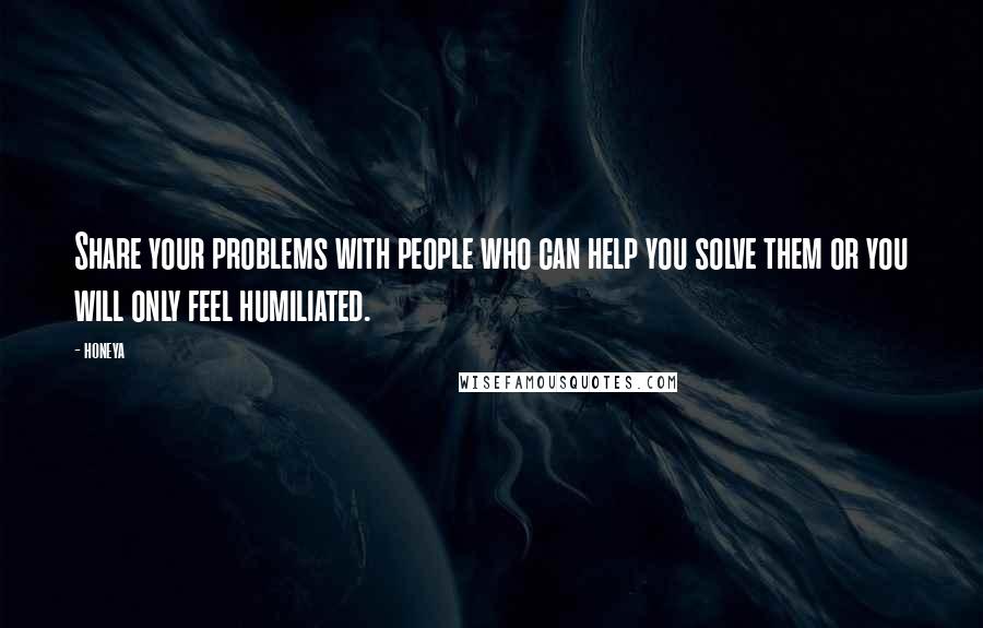 Honeya Quotes: Share your problems with people who can help you solve them or you will only feel humiliated.