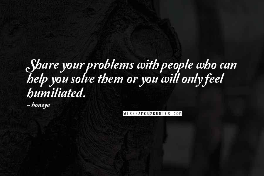 Honeya Quotes: Share your problems with people who can help you solve them or you will only feel humiliated.