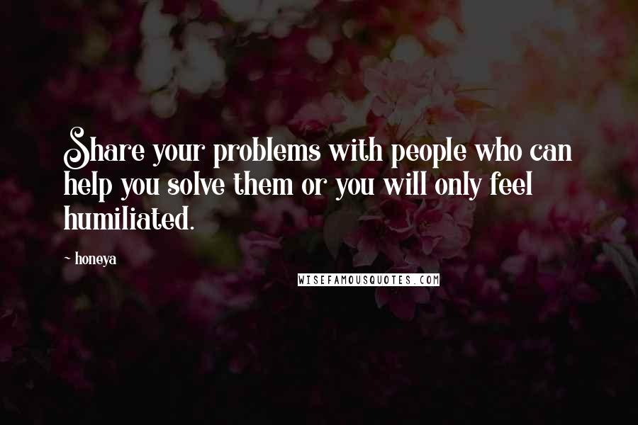 Honeya Quotes: Share your problems with people who can help you solve them or you will only feel humiliated.