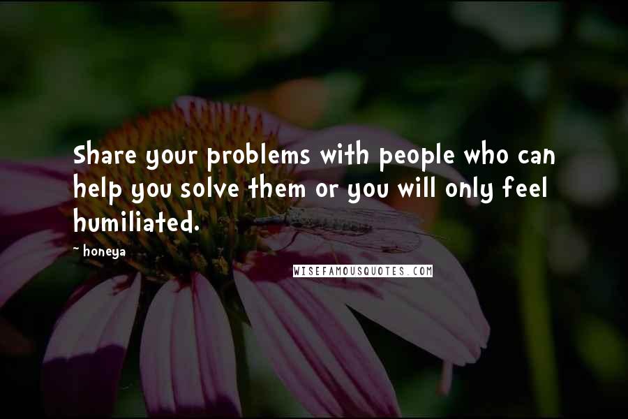 Honeya Quotes: Share your problems with people who can help you solve them or you will only feel humiliated.