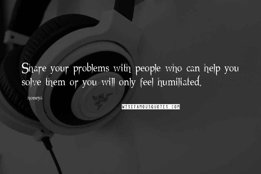 Honeya Quotes: Share your problems with people who can help you solve them or you will only feel humiliated.