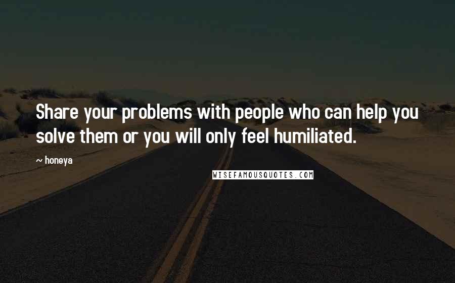 Honeya Quotes: Share your problems with people who can help you solve them or you will only feel humiliated.