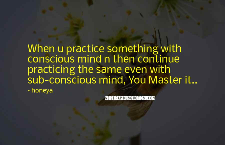 Honeya Quotes: When u practice something with conscious mind n then continue practicing the same even with sub-conscious mind, You Master it..